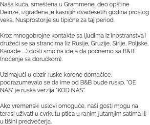 Naša kuća, smeštena u Grammene, deo opštine Deinze, izgrađena je kasnijih dvadesetih godina prošlog veka. Nusprostorije su tipične za taj period. Kroz mnogobrojne kontakte sa ljudima iz inostranstva i družeći se sa strancima (iz Rusije, Gruzije, Sirije, Poljske, Kanade.....) došli smo na ideja da počnemo sa B&B (noćenje sa doručkom). Uzimajući u obzir ruske korene domaćice, podrazumevalo se da ime od B&B bude rusko. "OE NAS" je ruska verzija "KOD NAS". Ako vremenski uslovi omoguće, naši gosti mogu na terasi uživati u cvrkutu ptica u ranim jutarnjim satima ili u tišini predvečerja.