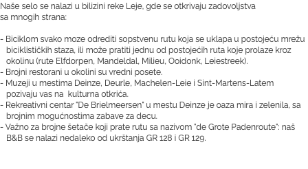 Naše selo se nalazi u bilizini reke Leje, gde se otkrivaju zadovoljstva  sa mnogih strana: - Biciklom svako moze odrediti sopstvenu rutu koja se uklapa u postojeću mrežu biciklističkih staza, ili može pratiti jednu od postojećih ruta koje prolaze kroz okolinu (rute Elfdorpen, Mandeldal, Milieu, Ooidonk, Leiestreek). - Brojni restorani u okolini su vredni posete.
- Muzeji u mestima Deinze, Deurle, Machelen-Leie i Sint-Martens-Latem pozivaju vas na kulturna otkrića. - Rekreativni centar "De Brielmeersen" u mestu Deinze je oaza mira i zelenila, sa brojnim mogućnostima zabave za decu. - Važno za brojne šetače koji prate rutu sa nazivom "de Grote Padenroute": naš B&B se nalazi nedaleko od ukrštanja GR 128 i GR 129.