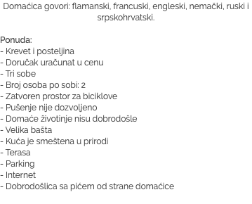 Domaćica govori: flamanski, francuski, engleski, nemački, ruski i srpskohrvatski. Ponuda:
- Krevet i posteljina
- Doručak uračunat u cenu - Tri sobe - Broj osoba po sobi: 2 - Zatvoren prostor za biciklove - Pušenje nije dozvoljeno - Domaće životinje nisu dobrodošle - Velika bašta - Kuća je smeštena u prirodi - Terasa - Parking
- Internet
- Dobrodošlica sa pićem od strane domaćice
