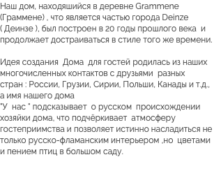 Наш дом, находяшийся в деревне Grammene (Граммене) , что является частью города Deinze ( Деинзе ), был построен в 20 годы прошлого века и продолжает достраиваться в стиле того же времени. Идея создания Дома для гостей родилась из наших многочисленных контактов с друзьями разных стран : России, Грузии, Сирии, Польши, Канады и т.д., а имя нашего дома  "У нас " подсказывает о русском происхождении хозяйки дома, что подчёркивает атмосферу гостеприимства и позволяет истинно насладиться не только русско-фламанским интерьером ,но цветами и пением птиц в большом саду. 