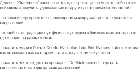 Деревня "Grammene" распологается вдоль реки, где вы можете любоваться пейзажем и получить удовольствие от других достопримечательностей : -на велосипеде проехать по популярным маршрутам, где стоят указатели направлений -отпробовать традиционную фламанскую кухню в близлежаших ресторанах, где говорят на разных языках -посетить музеи в Deinze, Deurle, Machelen-Leie, Sint-Martens-Latem, которые вас познакомят как со старым, так и с актуальным искусством -посетить место отдыха на природе в "De Brielmeersen " , где есть специальное место для детских развлечений.