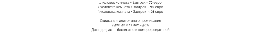 1 человек комната + Завтрак - 70 евро
2 человека комната + Завтрак - 90 евро
3 человека комната + Завтрак - 105 евро Скидка для длительного проживания
Дети до о 12 лет – 50%
Дети до 3 лет - бесплатно в номере родителей​