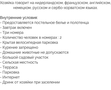 Хозяйка говорит на нидерландском, французском, английском, немецком, русском и сербо-хорватском языках. Внутренние условия:
- Предоставляется постельное белье и полотенца
- Завтрак включен
- Три номера
- Количество человек в номерах : 2
- Крытая велосипедная парковка - Курение запрещено
- Домашние животные не допускаются
- Большой садовый участок
- Сельская местность
- Терраса
- Парковка
- Интернет
- Дринк от хозяйки при заселении
