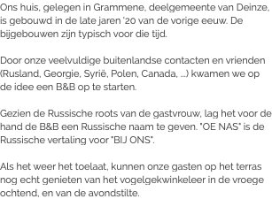 Ons huis, gelegen in Grammene, deelgemeente van Deinze, is gebouwd in de late jaren '20 van de vorige eeuw. De bijgebouwen zijn typisch voor die tijd. Door onze veelvuldige buitenlandse contacten en vrienden (Rusland, Georgie, Syrië, Polen, Canada, ...) kwamen we op de idee een B&B op te starten. Gezien de Russische roots van de gastvrouw, lag het voor de hand de B&B een Russische naam te geven. "OE NAS" is de Russische vertaling voor "BIJ ONS". Als het weer het toelaat, kunnen onze gasten op het terras nog echt genieten van het vogelgekwinkeleer in de vroege ochtend, en van de avondstilte.