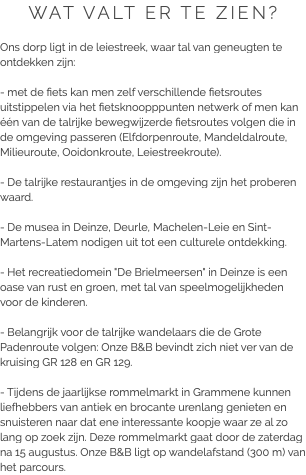 WAT VALT ER TE ZIEN? Ons dorp ligt in de leiestreek, waar tal van geneugten te ontdekken zijn: - met de fiets kan men zelf verschillende fietsroutes uitstippelen via het fietsknoopppunten netwerk of men kan één van de talrijke bewegwijzerde fietsroutes volgen die in de omgeving passeren (Elfdorpenroute, Mandeldalroute, Milieuroute, Ooidonkroute, Leiestreekroute). - De talrijke restaurantjes in de omgeving zijn het proberen waard. - De musea in Deinze, Deurle, Machelen-Leie en Sint-Martens-Latem nodigen uit tot een culturele ontdekking. - Het recreatiedomein "De Brielmeersen" in Deinze is een oase van rust en groen, met tal van speelmogelijkheden voor de kinderen. - Belangrijk voor de talrijke wandelaars die de Grote Padenroute volgen: Onze B&B bevindt zich niet ver van de kruising GR 128 en GR 129. - Tijdens de jaarlijkse rommelmarkt in Grammene kunnen liefhebbers van antiek en brocante urenlang genieten en snuisteren naar dat ene interessante koopje waar ze al zo lang op zoek zijn. Deze rommelmarkt gaat door de zaterdag na 15 augustus. Onze B&B ligt op wandelafstand (300 m) van het parcours.