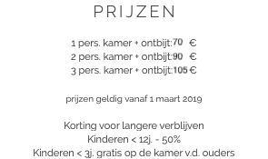 PRIJZEN 1 pers. kamer + ontbijt: 70 €
2 pers. kamer + ontbijt: 90 €
3 pers. kamer + ontbijt: 105 € prijzen geldig vanaf 1 maart 2019 Korting voor langere verblijven
Kinderen < 12j. - 50%
Kinderen < 3j. gratis op de kamer v.d. ouders​