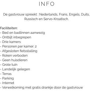 INFO De gastvrouw spreekt : Nederlands, Frans, Engels, Duits, Russisch en Servo-Kroatisch. Faciliteiten:
- Bed en badlinnen aanwezig
- Ontbijt inbegrepen
- Drie kamers
- Personen per kamer: 2
- Afgesloten fietsstalling
- Roken verboden
- Geen huisdieren
- Grote tuin
- Landelijk gelegen
- Terras
- Parking
- Internet
- Verwelkoming met gratis drankje door de gastvrouw
