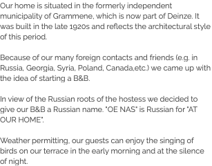 Our home is situated in the formerly independent municipality of Grammene, which is now part of Deinze. It was built in the late 1920s and reflects the architectural style of this period. Because of our many foreign contacts and friends (e.g. in Russia, Georgia, Syria, Poland, Canada,etc.) we came up with the idea of starting a B&B. In view of the Russian roots of the hostess we decided to give our B&B a Russian name. "OE NAS" is Russian for "AT OUR HOME". Weather permitting, our guests can enjoy the singing of birds on our terrace in the early morning and at the silence of night.