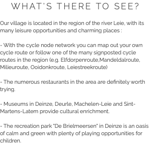 WHAT'S THERE TO SEE? Our village is located in the region of the river Leie, with its many leisure opportunities and charming places : - With the cycle node network you can map out your own cycle route or follow one of the many signposted cycle routes in the region (e.g. Elfdorpenroute,Mandeldalroute, Milieuroute, Ooidonkroute, Leiestreekroute) - The numerous restaurants in the area are definitely worth trying. - Museums in Deinze, Deurle, Machelen-Leie and Sint-Martens-Latem provide cultural enrichment. - The recreation park "De Brielmeersen" in Deinze is an oasis of calm and green with plenty of playing opportunities for children.