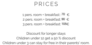 PRICES 1 pers. room + breakfast : 70 €
2 pers. room + breakfast: 90 €
3 pers. room + breakfast: 105 € Discount for longer stays
Children under 12 get a 50 % discount
Children under 3 can stay for free in their parents' room.​