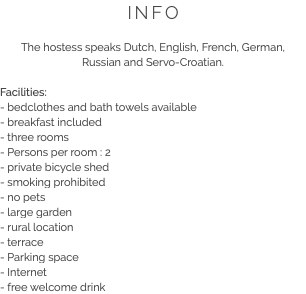 INFO The hostess speaks Dutch, English, French, German, Russian and Servo-Croatian. Facilities:
- bedclothes and bath towels available
- breakfast included
- three rooms
- Persons per room : 2
- private bicycle shed
- smoking prohibited
- no pets
- large garden
- rural location
- terrace
- Parking space
- Internet
- free welcome drink