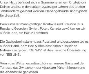 Unser Haus befindet sich in Grammene, einem Ortsteil von Deinze und ist in den späten zwanziger Jahren des letzten Jahrhunderts ge-baut worden. Nebengebäude sind typisch für diese Zeit. Dank unserer mannigfaltigen Kontakte und Freunde (aus Russland,Georgien, Syrien, Polen, Kanada usw.) kamen wir auf die Idee, ein B&B zu eröffnen. Die Gastgeberin stammt aus Russland und deswegen lag es auf der Hand, dem Bed & Breakfast einen russischen Nahmen zu geben. "OE NAS" ist die russische Übersetzung von "BEI UNS". Wenn das Wetter es zulässt, können unsere Gäste auf der Terrasse das Zwitschern der Vögel am frühen Morgen und die Abendstille geniessen.