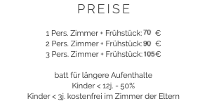 PREISE 1 Pers. Zimmer + Frühstück: 70 €
2 Pers. Zimmer + Frühstück: 90 €
3 Pers. Zimmer + Frühstück: 105 € batt für längere Aufenthalte
Kinder < 12j. - 50%
Kinder < 3j. kostenfrei im Zimmer der Eltern 