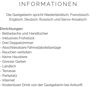 INFORMATIONEN Die Gastgeberin spricht Niederländisch, Französisch, Englisch, Deutsch, Russisch und Servo-Kroatisch Einrichtungen:
- Bettwäsche und Handtücher
- Inklusives Frühstück
- Drei Doppelzimmer
- Abschliessbare Fahrradabstellanlage
- Rauchen verboten
- Keine Haustiere
- Grosser Garten
- Ländlich
- Terrasse
- Parkplatz
- Internet
- Kostenloser Drink von der Gastgeberin bei Ankunft