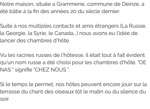 Notre maison, située a Grammene, commune de Deinze, a été bâtie à la fin des années 20 du siècle dernier. Suite à nos multiples contacts et amis étrangers (La Russie, la Georgie, la Syrie, le Canada...) nous avons eu l'idée de lancer des chambres d'hôte. Vu les racines russes de l'hôtesse, il était tout à fait évident qu'un nom russe a été choisi pour les chambres d'hôte. "OE NAS " signifie "CHEZ NOUS ". Si le temps le permet, nos hôtes peuvent encore jouir sur la terrasse du chant des oiseaux tôt le matin ou du silence du soir.