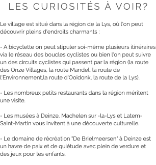 LES CURIOSITÉS À VOIR? Le village est situé dans la région de la Lys, où l'on peut découvrir pleins d'endroits charmants : - A bicyclette on peut stipuler soi-même plusieurs itinéraires via le réseau des boucles cyclistes ou bien l'on peut suivre un des circuits cyclistes qui passent par la région (la route des Onze Villages, la route Mandel, la route de l'Environnement,la route d'Ooidonk, la route de la Lys). - Les nombreux petits restaurants dans la région méritent une visite. - Les musées à Deinze, Machelen sur -la-Lys et Latem-Saint-Martin vous invitent à une découverte culturelle. - Le domaine de récréation "De Brielmeersen" à Deinze est un havre de paix et de quiétude avec plein de verdure et des jeux pour les enfants.
