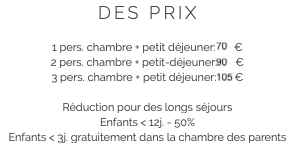 DES PRIX 1 pers. chambre + petit déjeuner: 70 €
2 pers. chambre + petit-déjeuner: 90 €
3 pers. chambre + petit déjeuner: 105 € Réduction pour des longs séjours
Enfants < 12j. - 50%
Enfants < 3j. gratuitement dans la chambre des parents 