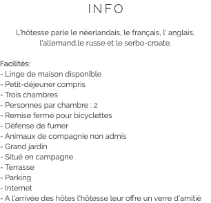 INFO L'hôtesse parle le néerlandais, le français, l' anglais, l'allemand,le russe et le serbo-croate. Facilités:
- Linge de maison disponible
- Petit-déjeuner compris
- Trois chambres
- Personnes par chambre : 2
- Remise fermé pour bicyclettes
- Défense de fumer
- Animaux de compagnie non admis
- Grand jardin
- Situé en campagne
- Terrasse
- Parking
- Internet
- A l'arrivée des hôtes l'hôtesse leur offre un verre d'amitié