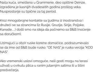 Naša kuća, smeštena u Grammene, deo opštine Deinze, izgrađena je kasnijih dvadesetih godina prošlog veka. Nusprostorije su tipične za taj period. Kroz mnogobrojne kontakte sa ljudima iz inostranstva i družeći se sa strancima (iz Rusije, Gruzije, Sirije, Poljske, Kanade.....) došli smo na ideja da počnemo sa B&B (noćenje sa doručkom). Uzimajući u obzir ruske korene domaćice, podrazumevalo se da ime od B&B bude rusko. "OE NAS" je ruska verzija "KOD NAS". Ako vremenski uslovi omoguće, naši gosti mogu na terasi uživati u cvrkutu ptica u ranim jutarnjim satima ili u tišini predvečerja.