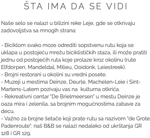 ŠTA IMA DA SE VIDI Naše selo se nalazi u bilizini reke Leje, gde se otkrivaju zadovoljstva sa mnogih strana: - Biciklom svako moze odrediti sopstvenu rutu koja se uklapa u postojeću mrežu biciklističkih staza, ili može pratiti jednu od postojećih ruta koje prolaze kroz okolinu (rute Elfdorpen, Mandeldal, Milieu, Ooidonk, Leiestreek). - Brojni restorani u okolini su vredni posete.
- Muzeji u mestima Deinze, Deurle, Machelen-Leie i Sint-Martens-Latem pozivaju vas na kulturna otkrića. - Rekreativni centar "De Brielmeersen" u mestu Deinze je oaza mira i zelenila, sa brojnim mogućnostima zabave za decu. - Važno za brojne šetače koji prate rutu sa nazivom "de Grote Padenroute": naš B&B se nalazi nedaleko od ukrštanja GR 128 i GR 129.