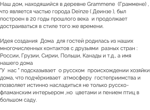 Наш дом, находяшийся в деревне Grammene (Граммене) , что является частью города Deinze ( Деинзе ), был построен в 20 годы прошлого века и продолжает достраиваться в стиле того же времени. Идея создания Дома для гостей родилась из наших многочисленных контактов с друзьями разных стран : России, Грузии, Сирии, Польши, Канады и т.д., а имя нашего дома  "У нас " подсказывает о русском происхождении хозяйки дома, что подчёркивает атмосферу гостеприимства и позволяет истинно насладиться не только русско-фламанским интерьером ,но цветами и пением птиц в большом саду. 