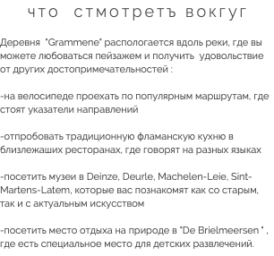 что стмотретъ вокгуг Деревня "Grammene" распологается вдоль реки, где вы можете любоваться пейзажем и получить удовольствие от других достопримечательностей : -на велосипеде проехать по популярным маршрутам, где стоят указатели направлений -отпробовать традиционную фламанскую кухню в близлежаших ресторанах, где говорят на разных языках -посетить музеи в Deinze, Deurle, Machelen-Leie, Sint-Martens-Latem, которые вас познакомят как со старым, так и с актуальным искусством -посетить место отдыха на природе в "De Brielmeersen " , где есть специальное место для детских развлечений.