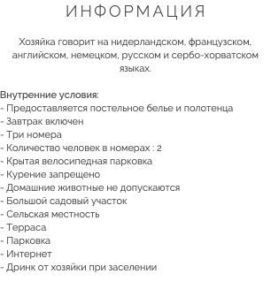 ИНФОРМАЦИЯ Хозяйка говорит на нидерландском, французском, английском, немецком, русском и сербо-хорватском языках. Внутренние условия:
- Предоставляется постельное белье и полотенца
- Завтрак включен
- Три номера
- Количество человек в номерах : 2
- Крытая велосипедная парковка - Курение запрещено
- Домашние животные не допускаются
- Большой садовый участок
- Сельская местность
- Терраса
- Парковка
- Интернет
- Дринк от хозяйки при заселении
