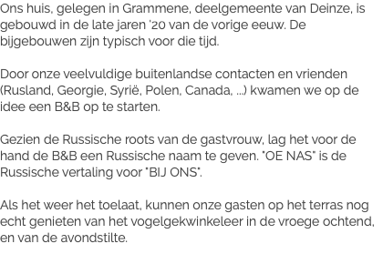 Ons huis, gelegen in Grammene, deelgemeente van Deinze, is gebouwd in de late jaren '20 van de vorige eeuw. De bijgebouwen zijn typisch voor die tijd. Door onze veelvuldige buitenlandse contacten en vrienden (Rusland, Georgie, Syrië, Polen, Canada, ...) kwamen we op de idee een B&B op te starten. Gezien de Russische roots van de gastvrouw, lag het voor de hand de B&B een Russische naam te geven. "OE NAS" is de Russische vertaling voor "BIJ ONS". Als het weer het toelaat, kunnen onze gasten op het terras nog echt genieten van het vogelgekwinkeleer in de vroege ochtend, en van de avondstilte.