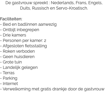 De gastvrouw spreekt : Nederlands, Frans, Engels, Duits, Russisch en Servo-Kroatisch. Faciliteiten:
- Bed en badlinnen aanwezig
- Ontbijt inbegrepen
- Drie kamers
- Personen per kamer: 2
- Afgesloten fietsstalling
- Roken verboden
- Geen huisdieren
- Grote tuin
- Landelijk gelegen
- Terras
- Parking
- Internet
- Verwelkoming met gratis drankje door de gastvrouw
