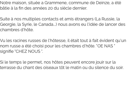 Notre maison, située a Grammene, commune de Deinze, a été bâtie à la fin des années 20 du siècle dernier. Suite à nos multiples contacts et amis étrangers (La Russie, la Georgie, la Syrie, le Canada...) nous avons eu l'idée de lancer des chambres d'hôte. Vu les racines russes de l'hôtesse, il était tout à fait évident qu'un nom russe a été choisi pour les chambres d'hôte. "OE NAS " signifie "CHEZ NOUS ". Si le temps le permet, nos hôtes peuvent encore jouir sur la terrasse du chant des oiseaux tôt le matin ou du silence du soir.