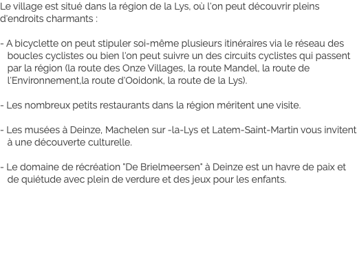 Le village est situé dans la région de la Lys, où l'on peut découvrir pleins d'endroits charmants : - A bicyclette on peut stipuler soi-même plusieurs itinéraires via le réseau des boucles cyclistes ou bien l'on peut suivre un des circuits cyclistes qui passent par la région (la route des Onze Villages, la route Mandel, la route de l'Environnement,la route d'Ooidonk, la route de la Lys). - Les nombreux petits restaurants dans la région méritent une visite. - Les musées à Deinze, Machelen sur -la-Lys et Latem-Saint-Martin vous invitent à une découverte culturelle. - Le domaine de récréation "De Brielmeersen" à Deinze est un havre de paix et de quiétude avec plein de verdure et des jeux pour les enfants.
