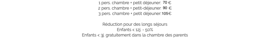 1 pers. chambre + petit déjeuner: 70 €
2 pers. chambre + petit-déjeuner: 90 €
3 pers. chambre + petit déjeuner: 105 € Réduction pour des longs séjours
Enfants < 12j. - 50%
Enfants < 3j. gratuitement dans la chambre des parents​