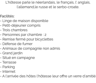 L'hôtesse parle le néerlandais, le français, l' anglais, l'allemand,le russe et le serbo-croate. Facilités:
- Linge de maison disponible
- Petit-déjeuner compris
- Trois chambres
- Personnes par chambre : 2
- Remise fermé pour bicyclettes
- Défense de fumer
- Animaux de compagnie non admis
- Grand jardin
- Situé en campagne
- Terrasse
- Parking
- Internet
- A l'arrivée des hôtes l'hôtesse leur offre un verre d'amitié
