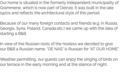 Our home is situated in the formerly independent municipality of Grammene, which is now part of Deinze. It was built in the late 1920s and reflects the architectural style of this period. Because of our many foreign contacts and friends (e.g. in Russia, Georgia, Syria, Poland, Canada,etc.) we came up with the idea of starting a B&B. In view of the Russian roots of the hostess we decided to give our B&B a Russian name. "OE NAS" is Russian for "AT OUR HOME". Weather permitting, our guests can enjoy the singing of birds on our terrace in the early morning and at the silence of night.