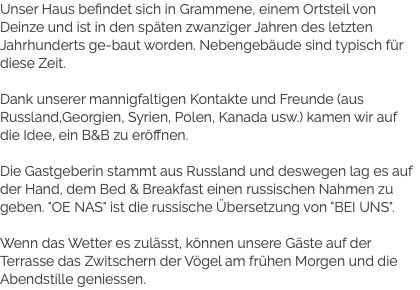 Unser Haus befindet sich in Grammene, einem Ortsteil von Deinze und ist in den späten zwanziger Jahren des letzten Jahrhunderts ge-baut worden. Nebengebäude sind typisch für diese Zeit. Dank unserer mannigfaltigen Kontakte und Freunde (aus Russland,Georgien, Syrien, Polen, Kanada usw.) kamen wir auf die Idee, ein B&B zu eröffnen. Die Gastgeberin stammt aus Russland und deswegen lag es auf der Hand, dem Bed & Breakfast einen russischen Nahmen zu geben. "OE NAS" ist die russische Übersetzung von "BEI UNS". Wenn das Wetter es zulässt, können unsere Gäste auf der Terrasse das Zwitschern der Vögel am frühen Morgen und die Abendstille geniessen.