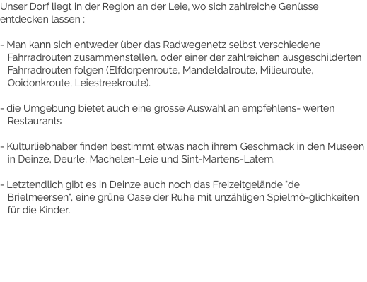 Unser Dorf liegt in der Region an der Leie, wo sich zahlreiche Genüsse entdecken lassen : - Man kann sich entweder über das Radwegenetz selbst verschiedene Fahrradrouten zusammenstellen, oder einer der zahlreichen ausgeschilderten Fahrradrouten folgen (Elfdorpenroute, Mandeldalroute, Milieuroute, Ooidonkroute, Leiestreekroute). - die Umgebung bietet auch eine grosse Auswahl an empfehlens- werten Restaurants - Kulturliebhaber finden bestimmt etwas nach ihrem Geschmack in den Museen in Deinze, Deurle, Machelen-Leie und Sint-Martens-Latem. - Letztendlich gibt es in Deinze auch noch das Freizeitgelände "de Brielmeersen", eine grüne Oase der Ruhe mit unzähligen Spielmö-glichkeiten für die Kinder.