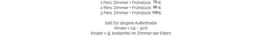 1 Pers. Zimmer + Frühstück: 70 €
2 Pers. Zimmer + Frühstück: 90 €
3 Pers. Zimmer + Frühstück: 105 € batt für längere Aufenthalte
Kinder < 12j. - 50%
Kinder < 3j. kostenfrei im Zimmer der Eltern​