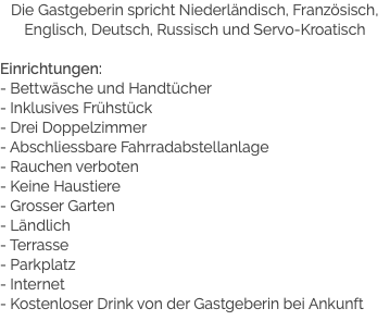 Die Gastgeberin spricht Niederländisch, Französisch, Englisch, Deutsch, Russisch und Servo-Kroatisch Einrichtungen:
- Bettwäsche und Handtücher
- Inklusives Frühstück
- Drei Doppelzimmer
- Abschliessbare Fahrradabstellanlage
- Rauchen verboten
- Keine Haustiere
- Grosser Garten
- Ländlich
- Terrasse
- Parkplatz
- Internet
- Kostenloser Drink von der Gastgeberin bei Ankunft
