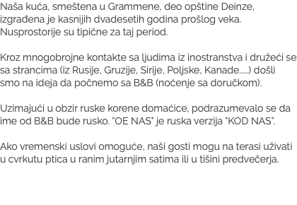 Naša kuća, smeštena u Grammene, deo opštine Deinze, izgrađena je kasnijih dvadesetih godina prošlog veka. Nusprostorije su tipične za taj period. Kroz mnogobrojne kontakte sa ljudima iz inostranstva i družeći se sa strancima (iz Rusije, Gruzije, Sirije, Poljske, Kanade.....) došli smo na ideja da počnemo sa B&B (noćenje sa doručkom). Uzimajući u obzir ruske korene domaćice, podrazumevalo se da ime od B&B bude rusko. "OE NAS" je ruska verzija "KOD NAS". Ako vremenski uslovi omoguće, naši gosti mogu na terasi uživati u cvrkutu ptica u ranim jutarnjim satima ili u tišini predvečerja.