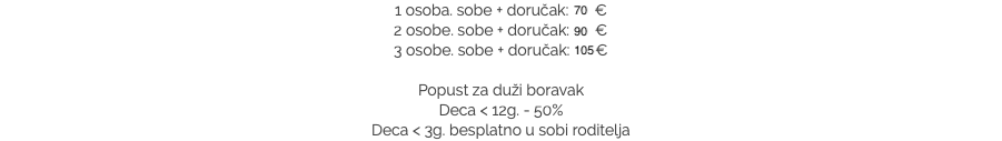 1 osoba. sobe + doručak: 70 €
2 osobe. sobe + doručak: 90 €
3 osobe. sobe + doručak: 105 € Popust za duži boravak
Deca < 12g. - 50%
Deca < 3g. besplatno u sobi roditelja