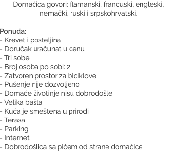 Domaćica govori: flamanski, francuski, engleski, nemački, ruski i srpskohrvatski. Ponuda:
- Krevet i posteljina
- Doručak uračunat u cenu - Tri sobe - Broj osoba po sobi: 2 - Zatvoren prostor za biciklove - Pušenje nije dozvoljeno - Domaće životinje nisu dobrodošle - Velika bašta - Kuća je smeštena u prirodi - Terasa - Parking
- Internet
- Dobrodošlica sa pićem od strane domaćice
