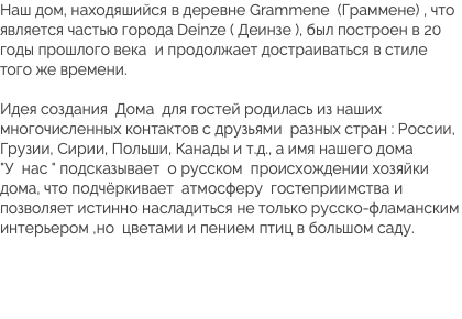 Наш дом, находяшийся в деревне Grammene (Граммене) , что является частью города Deinze ( Деинзе ), был построен в 20 годы прошлого века и продолжает достраиваться в стиле того же времени. Идея создания Дома для гостей родилась из наших многочисленных контактов с друзьями разных стран : России, Грузии, Сирии, Польши, Канады и т.д., а имя нашего дома  "У нас " подсказывает о русском происхождении хозяйки дома, что подчёркивает атмосферу гостеприимства и позволяет истинно насладиться не только русско-фламанским интерьером ,но цветами и пением птиц в большом саду. 