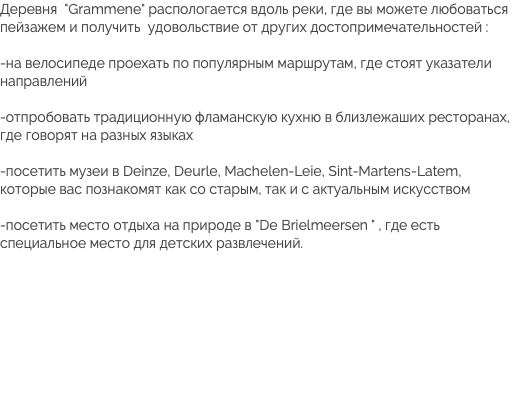 Деревня "Grammene" распологается вдоль реки, где вы можете любоваться пейзажем и получить удовольствие от других достопримечательностей : -на велосипеде проехать по популярным маршрутам, где стоят указатели направлений -отпробовать традиционную фламанскую кухню в близлежаших ресторанах, где говорят на разных языках -посетить музеи в Deinze, Deurle, Machelen-Leie, Sint-Martens-Latem, которые вас познакомят как со старым, так и с актуальным искусством -посетить место отдыха на природе в "De Brielmeersen " , где есть специальное место для детских развлечений.