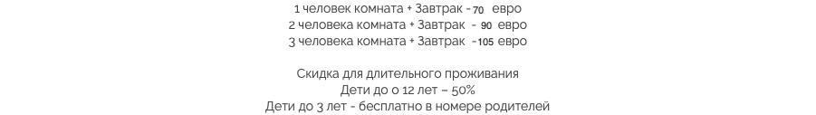 1 человек комната + Завтрак - 70 евро
2 человека комната + Завтрак - 90 евро
3 человека комната + Завтрак - 105 евро Скидка для длительного проживания
Дети до о 12 лет – 50%
Дети до 3 лет - бесплатно в номере родителей​