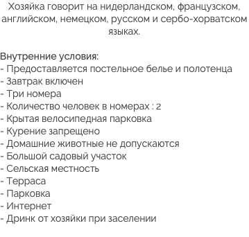 Хозяйка говорит на нидерландском, французском, английском, немецком, русском и сербо-хорватском языках. Внутренние условия:
- Предоставляется постельное белье и полотенца
- Завтрак включен
- Три номера
- Количество человек в номерах : 2
- Крытая велосипедная парковка - Курение запрещено
- Домашние животные не допускаются
- Большой садовый участок
- Сельская местность
- Терраса
- Парковка
- Интернет
- Дринк от хозяйки при заселении
