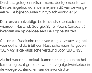 Ons huis, gelegen in Grammene, deelgemeente van Deinze, is gebouwd in de late jaren '20 van de vorige eeuw. De bijgebouwen zijn typisch voor die tijd. Door onze veelvuldige buitenlandse contacten en vrienden (Rusland, Georgie, Syrië, Polen, Canada, ...) kwamen we op de idee een B&B op te starten. Gezien de Russische roots van de gastvrouw, lag het voor de hand de B&B een Russische naam te geven. "OE NAS" is de Russische vertaling voor "BIJ ONS". Als het weer het toelaat, kunnen onze gasten op het terras nog echt genieten van het vogelgekwinkeleer in de vroege ochtend, en van de avondstilte.