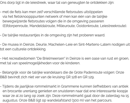 Ons dorp ligt in de leiestreek, waar tal van geneugten te ontdekken zijn: - met de fiets kan men zelf verschillende fietsroutes uitstippelen via het fietsknoopppunten netwerk of men kan één van de talrijke bewegwijzerde fietsroutes volgen die in de omgeving passeren (Elfdorpenroute, Mandeldalroute, Milieuroute, Ooidonkroute, Leiestreekroute). - De talrijke restaurantjes in de omgeving zijn het proberen waard. - De musea in Deinze, Deurle, Machelen-Leie en Sint-Martens-Latem nodigen uit tot een culturele ontdekking. - Het recreatiedomein "De Brielmeersen" in Deinze is een oase van rust en groen, met tal van speelmogelijkheden voor de kinderen. - Belangrijk voor de talrijke wandelaars die de Grote Padenroute volgen: Onze B&B bevindt zich niet ver van de kruising GR 128 en GR 129. - Tijdens de jaarlijkse rommelmarkt in Grammene kunnen liefhebbers van antiek en brocante urenlang genieten en snuisteren naar dat ene interessante koopje waar ze al zo lang op zoek zijn. Deze rommelmarkt gaat door de zaterdag na 15 augustus. Onze B&B ligt op wandelafstand (300 m) van het parcours.