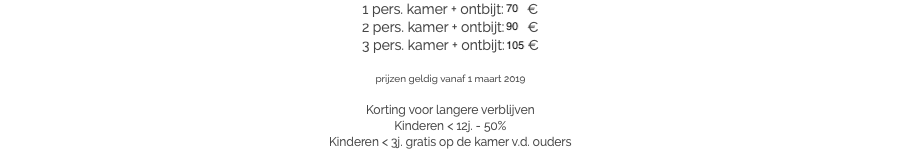 1 pers. kamer + ontbijt: 70 €
2 pers. kamer + ontbijt: 90 €
3 pers. kamer + ontbijt: 105 € prijzen geldig vanaf 1 maart 2019 Korting voor langere verblijven
Kinderen < 12j. - 50%
Kinderen < 3j. gratis op de kamer v.d. ouders​