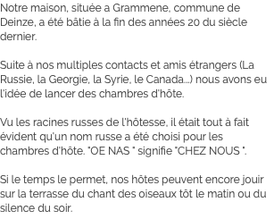 Notre maison, située a Grammene, commune de Deinze, a été bâtie à la fin des années 20 du siècle dernier. Suite à nos multiples contacts et amis étrangers (La Russie, la Georgie, la Syrie, le Canada...) nous avons eu l'idée de lancer des chambres d'hôte. Vu les racines russes de l'hôtesse, il était tout à fait évident qu'un nom russe a été choisi pour les chambres d'hôte. "OE NAS " signifie "CHEZ NOUS ". Si le temps le permet, nos hôtes peuvent encore jouir sur la terrasse du chant des oiseaux tôt le matin ou du silence du soir.