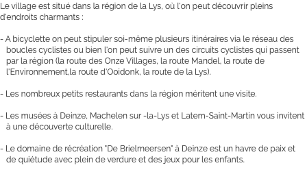 Le village est situé dans la région de la Lys, où l'on peut découvrir pleins d'endroits charmants : - A bicyclette on peut stipuler soi-même plusieurs itinéraires via le réseau des boucles cyclistes ou bien l'on peut suivre un des circuits cyclistes qui passent par la région (la route des Onze Villages, la route Mandel, la route de l'Environnement,la route d'Ooidonk, la route de la Lys). - Les nombreux petits restaurants dans la région méritent une visite. - Les musées à Deinze, Machelen sur -la-Lys et Latem-Saint-Martin vous invitent à une découverte culturelle. - Le domaine de récréation "De Brielmeersen" à Deinze est un havre de paix et de quiétude avec plein de verdure et des jeux pour les enfants.
